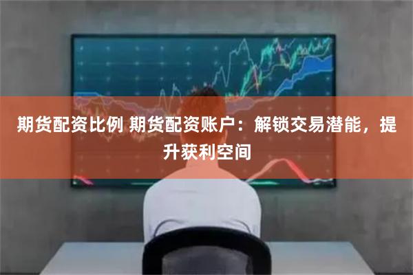 期货配资比例 期货配资账户：解锁交易潜能，提升获利空间