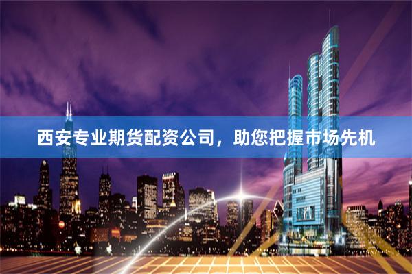 西安专业期货配资公司，助您把握市场先机