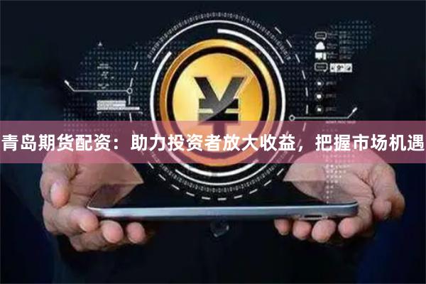 青岛期货配资：助力投资者放大收益，把握市场机遇