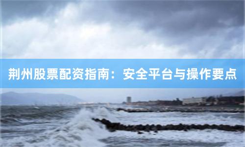 荆州股票配资指南：安全平台与操作要点